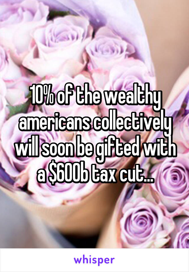 10% of the wealthy americans collectively will soon be gifted with a $600b tax cut...