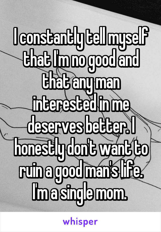 I constantly tell myself that I'm no good and that any man interested in me deserves better. I honestly don't want to ruin a good man's life. I'm a single mom. 