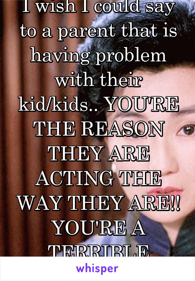 I wish I could say to a parent that is having problem with their kid/kids.. YOU'RE THE REASON THEY ARE ACTING THE WAY THEY ARE!! YOU'RE A TERRIBLE PARENT! 