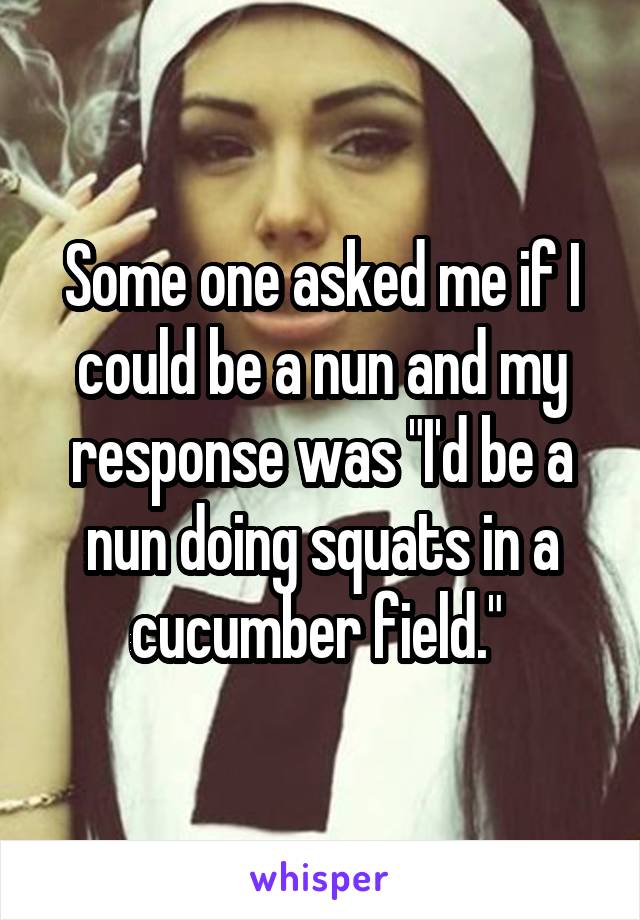 Some one asked me if I could be a nun and my response was "I'd be a nun doing squats in a cucumber field." 