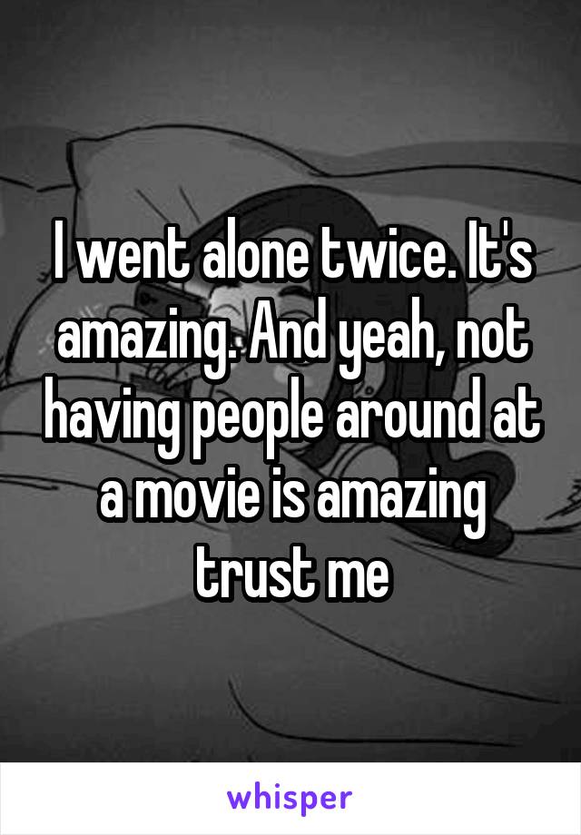 I went alone twice. It's amazing. And yeah, not having people around at a movie is amazing trust me