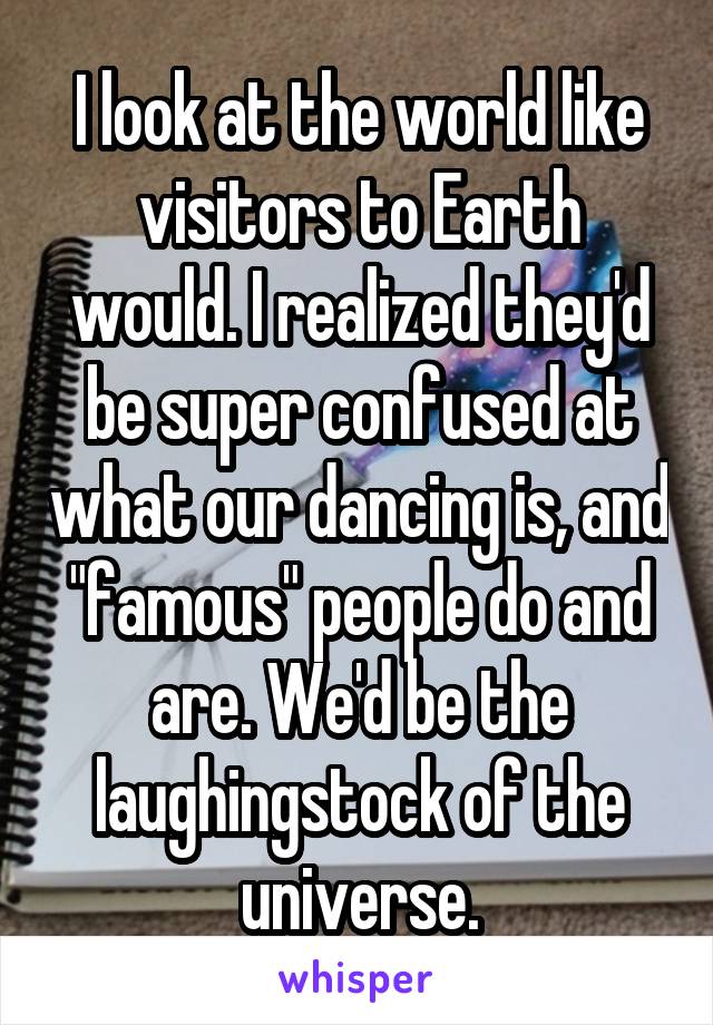 I look at the world like visitors to Earth would. I realized they'd be super confused at what our dancing is, and "famous" people do and are. We'd be the laughingstock of the universe.