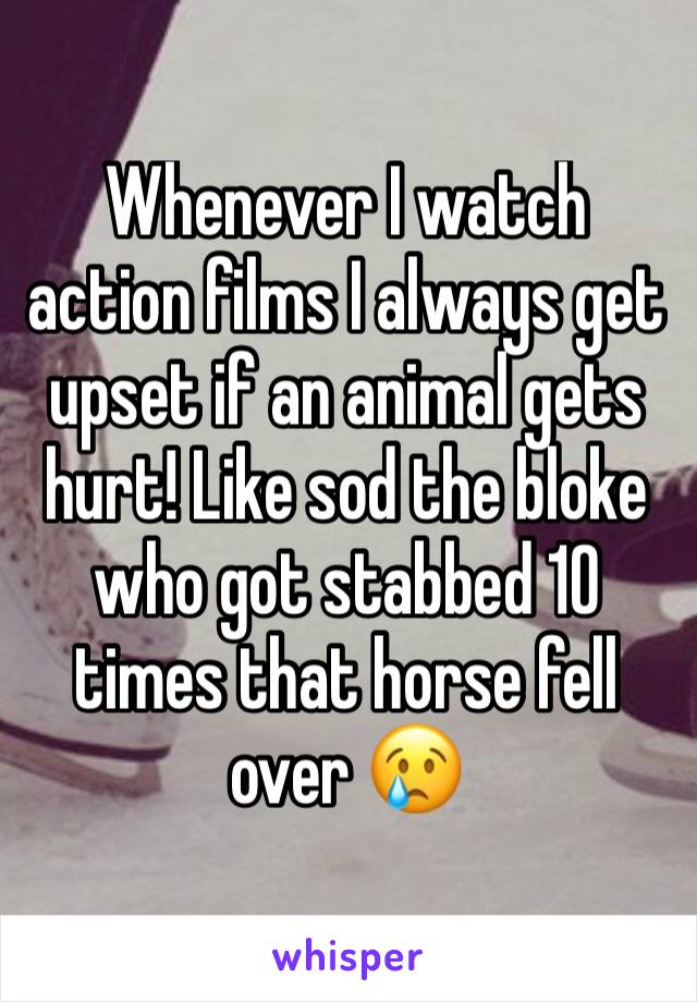 Whenever I watch action films I always get upset if an animal gets hurt! Like sod the bloke who got stabbed 10 times that horse fell over 😢