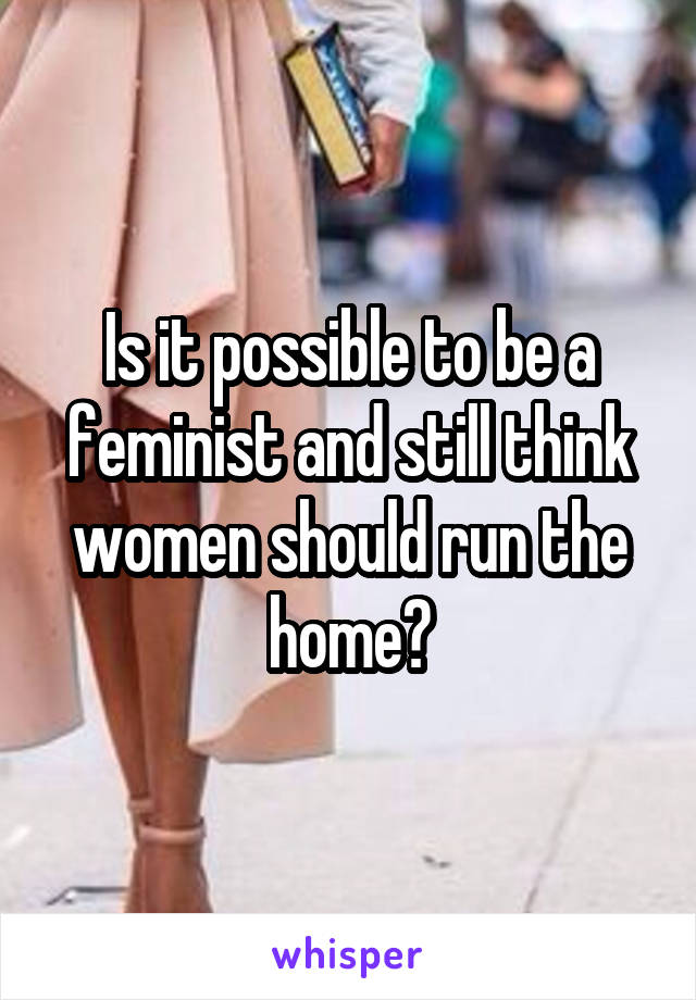 Is it possible to be a feminist and still think women should run the home?