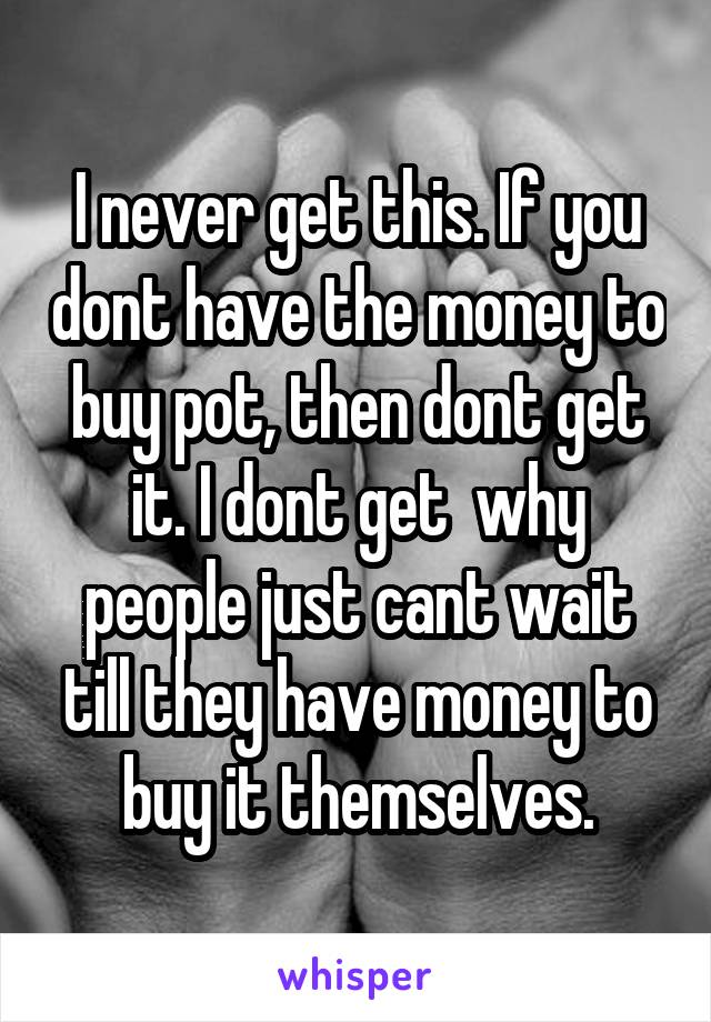 I never get this. If you dont have the money to buy pot, then dont get it. I dont get  why people just cant wait till they have money to buy it themselves.