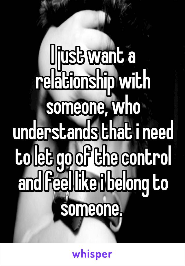 I just want a relationship with someone, who understands that i need to let go of the control and feel like i belong to someone. 