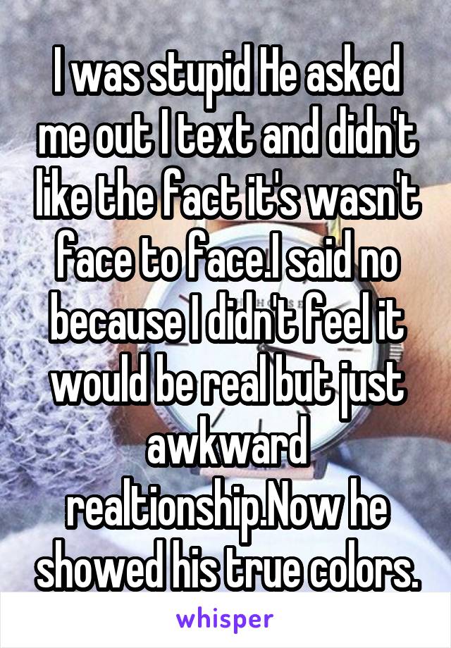 I was stupid He asked me out I text and didn't like the fact it's wasn't face to face.I said no because I didn't feel it would be real but just awkward realtionship.Now he showed his true colors.