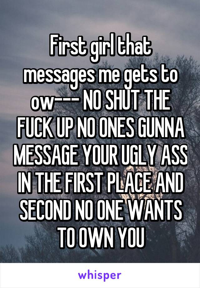 First girl that messages me gets to ow--- NO SHUT THE FUCK UP NO ONES GUNNA MESSAGE YOUR UGLY ASS IN THE FIRST PLACE AND SECOND NO ONE WANTS TO OWN YOU