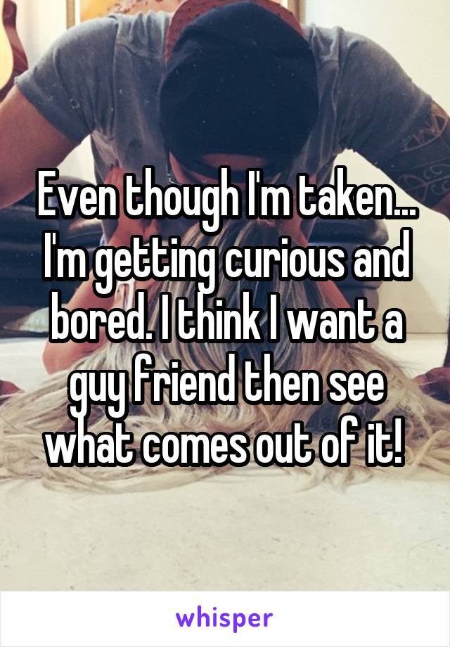 Even though I'm taken... I'm getting curious and bored. I think I want a guy friend then see what comes out of it! 