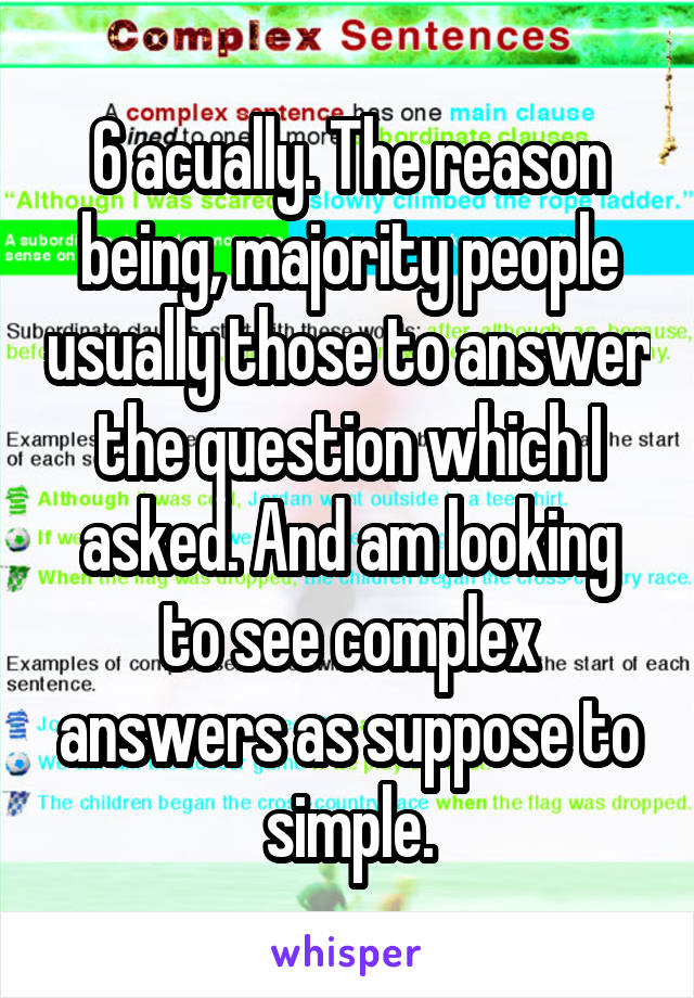 6 acually. The reason being, majority people usually those to answer the question which I asked. And am looking to see complex answers as suppose to simple.