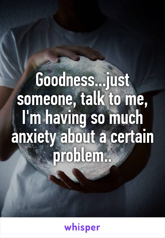 Goodness...just someone, talk to me, I'm having so much anxiety about a certain problem..