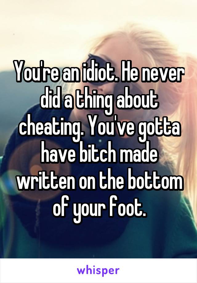 You're an idiot. He never did a thing about cheating. You've gotta have bitch made written on the bottom of your foot.