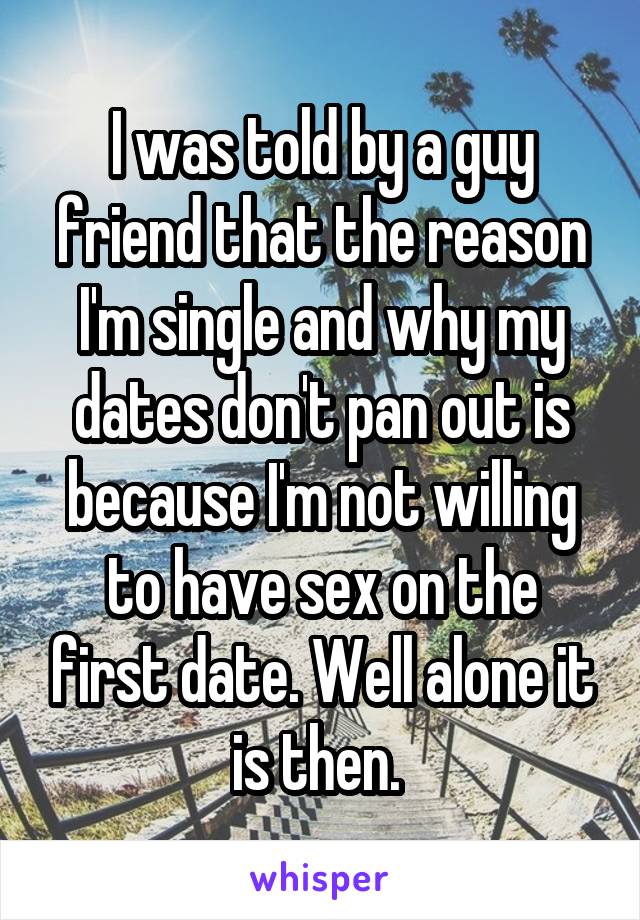 I was told by a guy friend that the reason I'm single and why my dates don't pan out is because I'm not willing to have sex on the first date. Well alone it is then. 