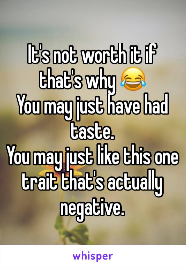 It's not worth it if that's why 😂
You may just have had taste. 
You may just like this one trait that's actually negative. 