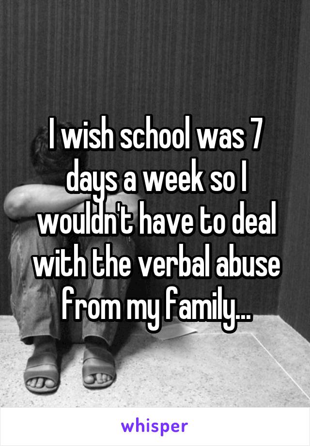 I wish school was 7 days a week so I wouldn't have to deal with the verbal abuse from my family...