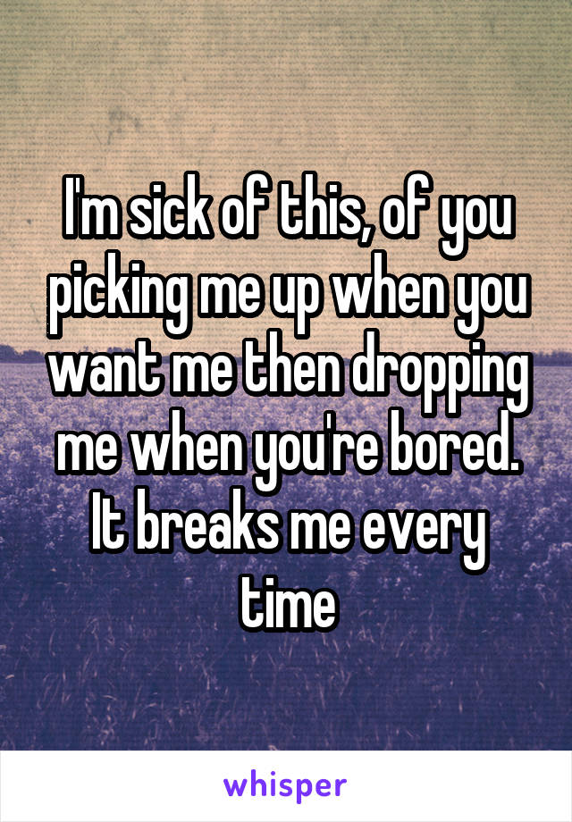 I'm sick of this, of you picking me up when you want me then dropping me when you're bored. It breaks me every time