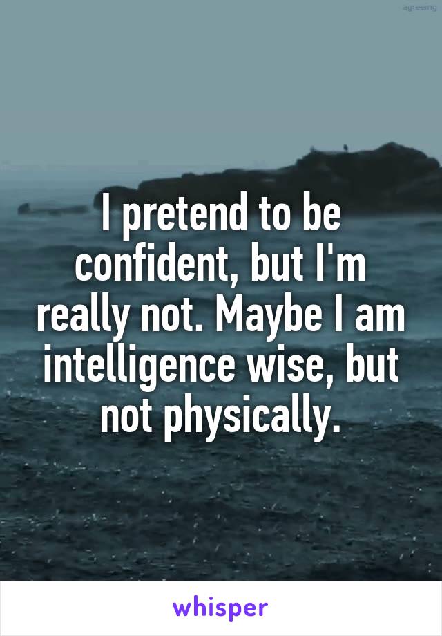 I pretend to be confident, but I'm really not. Maybe I am intelligence wise, but not physically.