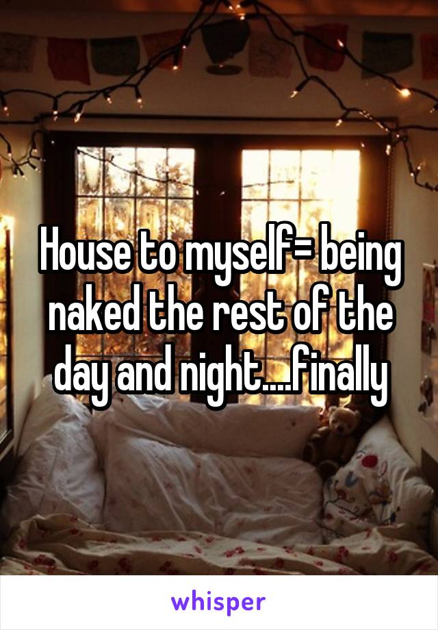 House to myself= being naked the rest of the day and night....finally