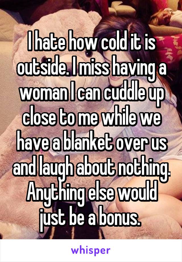 I hate how cold it is outside. I miss having a woman I can cuddle up close to me while we have a blanket over us and laugh about nothing. Anything else would just be a bonus. 