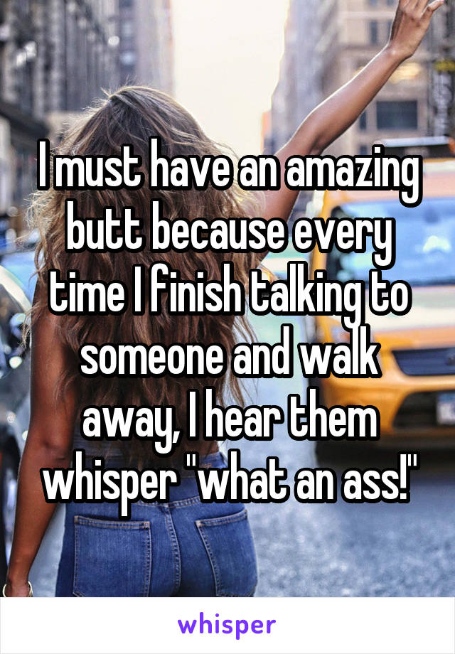 I must have an amazing butt because every time I finish talking to someone and walk away, I hear them whisper "what an ass!"