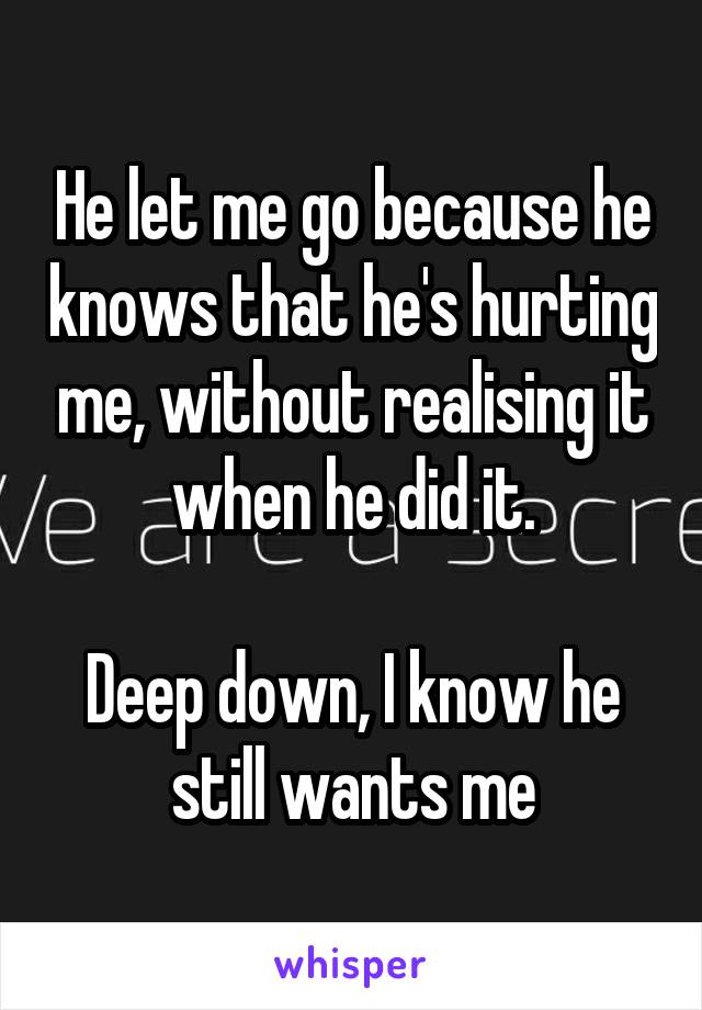 He let me go because he knows that he's hurting me, without realising it when he did it.

Deep down, I know he still wants me