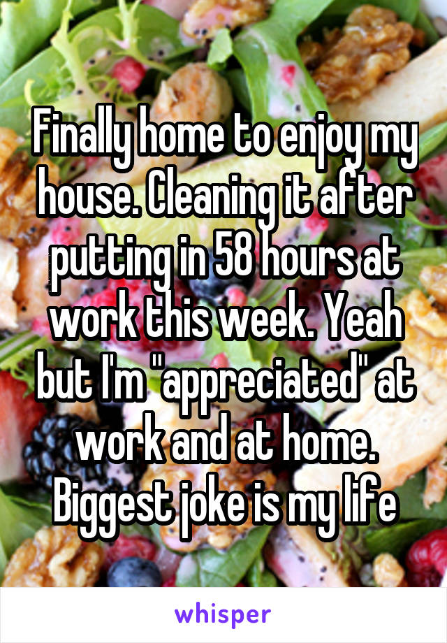 Finally home to enjoy my house. Cleaning it after putting in 58 hours at work this week. Yeah but I'm "appreciated" at work and at home. Biggest joke is my life