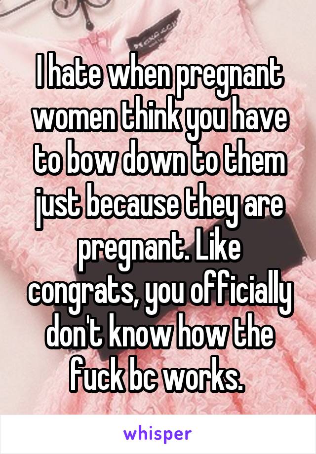 I hate when pregnant women think you have to bow down to them just because they are pregnant. Like congrats, you officially don't know how the fuck bc works. 