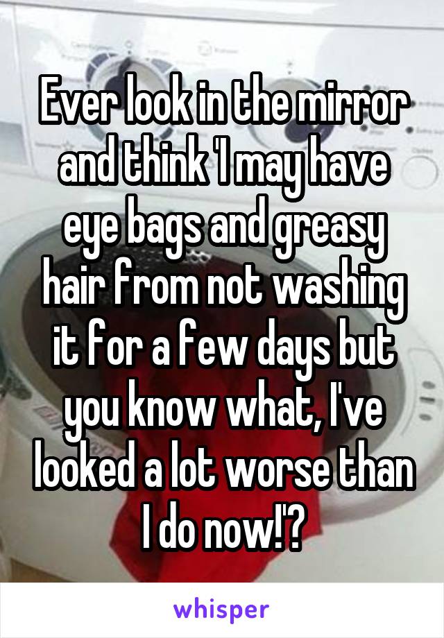 Ever look in the mirror and think 'I may have eye bags and greasy hair from not washing it for a few days but you know what, I've looked a lot worse than I do now!'?