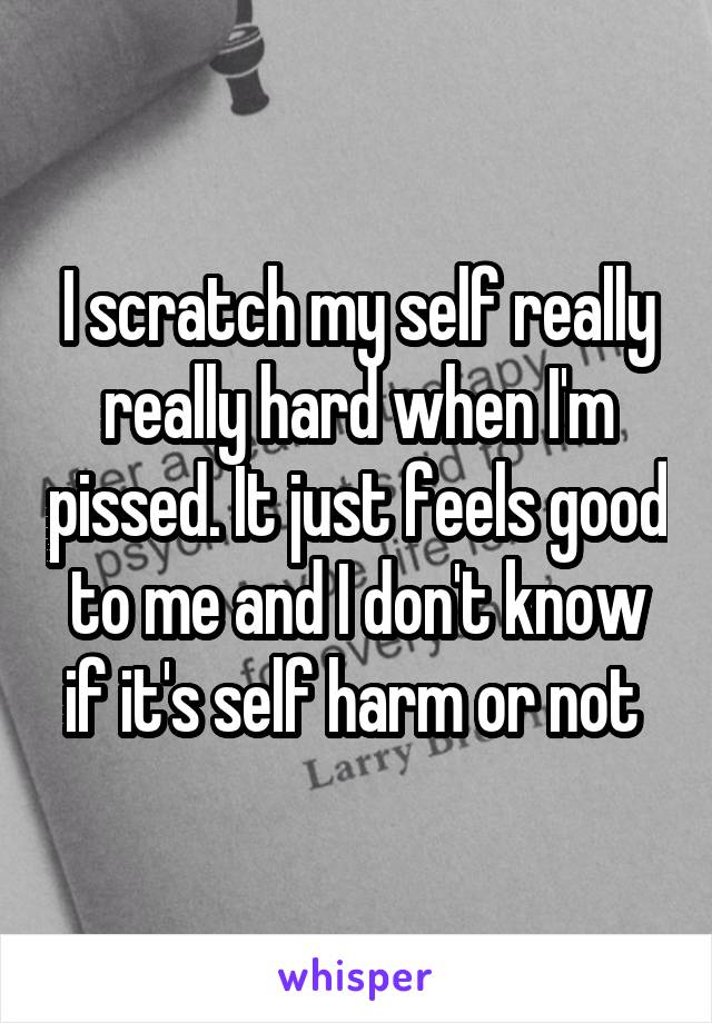 I scratch my self really really hard when I'm pissed. It just feels good to me and I don't know if it's self harm or not 