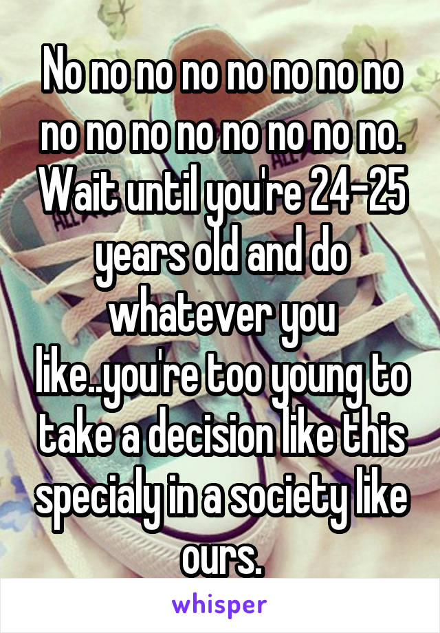 No no no no no no no no no no no no no no no no. Wait until you're 24-25 years old and do whatever you like..you're too young to take a decision like this specialy in a society like ours.