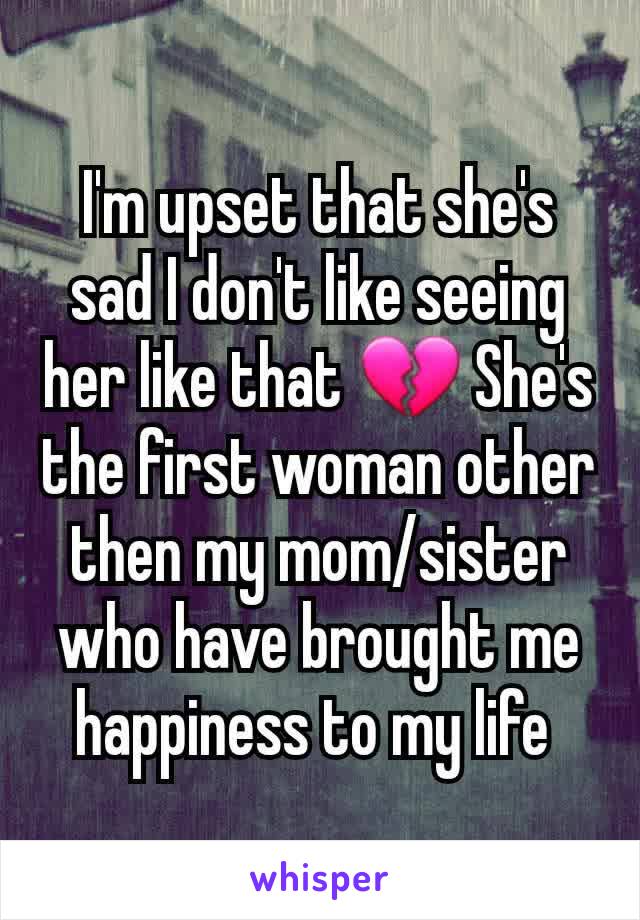 I'm upset that she's sad I don't like seeing her like that 💔 She's the first woman other then my mom/sister who have brought me happiness to my life 