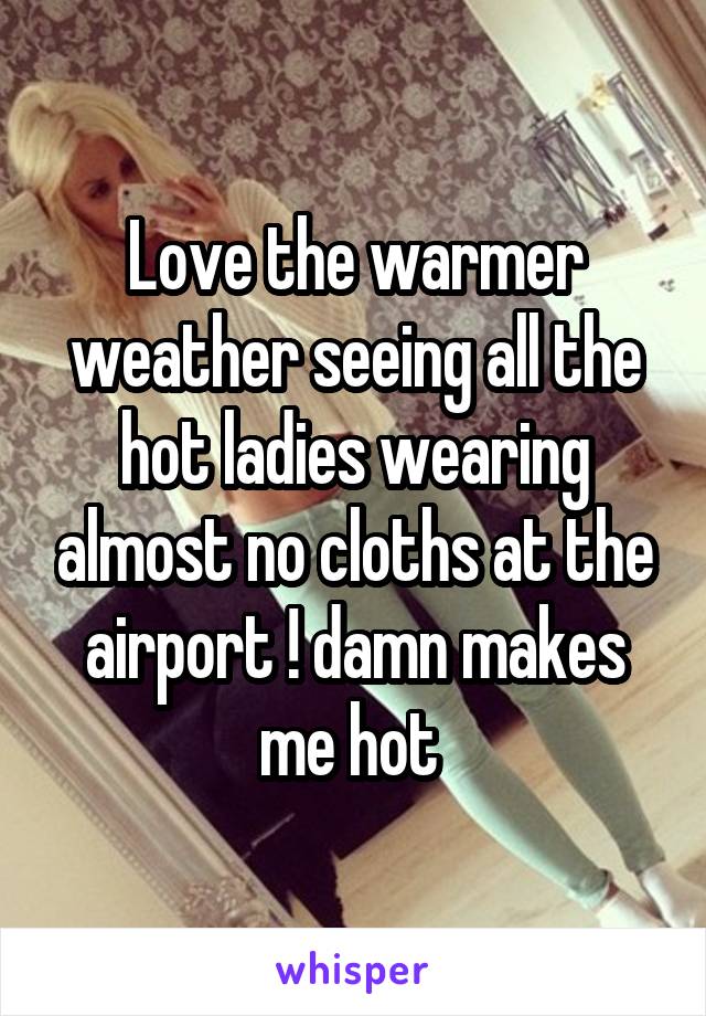 Love the warmer weather seeing all the hot ladies wearing almost no cloths at the airport ! damn makes me hot 