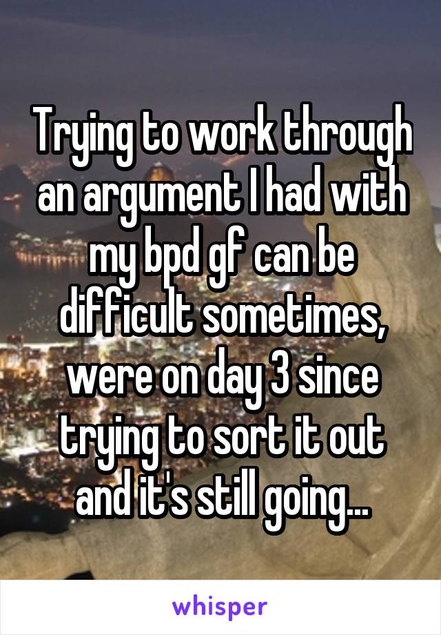 Trying to work through an argument I had with my bpd gf can be difficult sometimes, were on day 3 since trying to sort it out and it's still going...