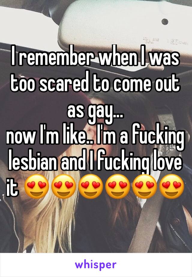 I remember when I was too scared to come out as gay... 
now I'm like.. I'm a fucking lesbian and I fucking love it 😍😍😍😍😍😍