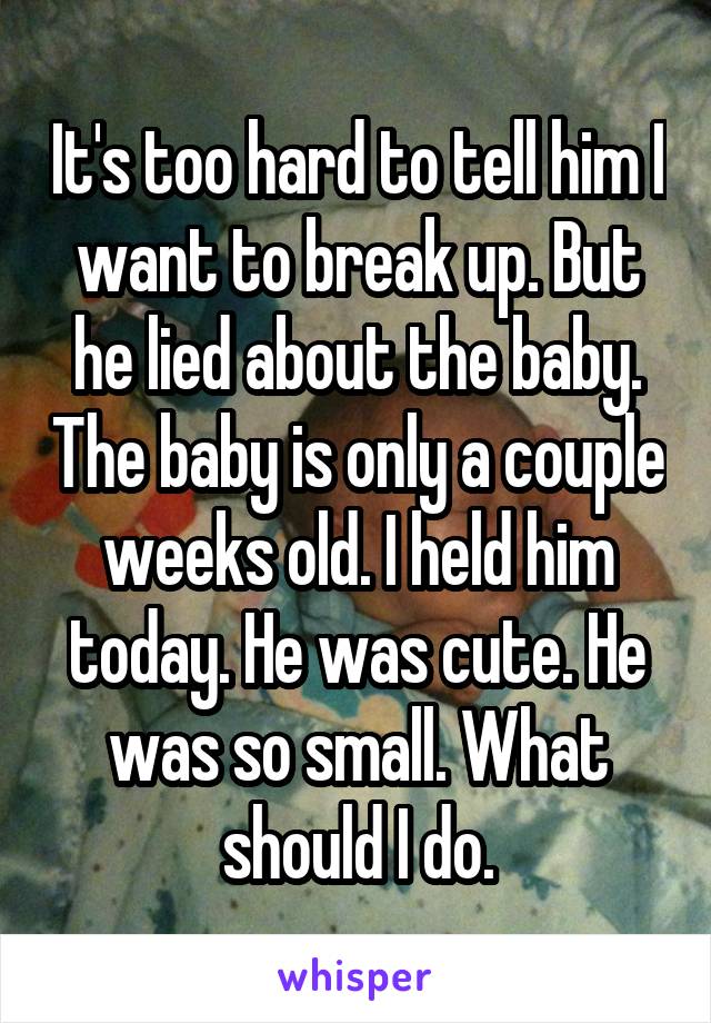 It's too hard to tell him I want to break up. But he lied about the baby. The baby is only a couple weeks old. I held him today. He was cute. He was so small. What should I do.