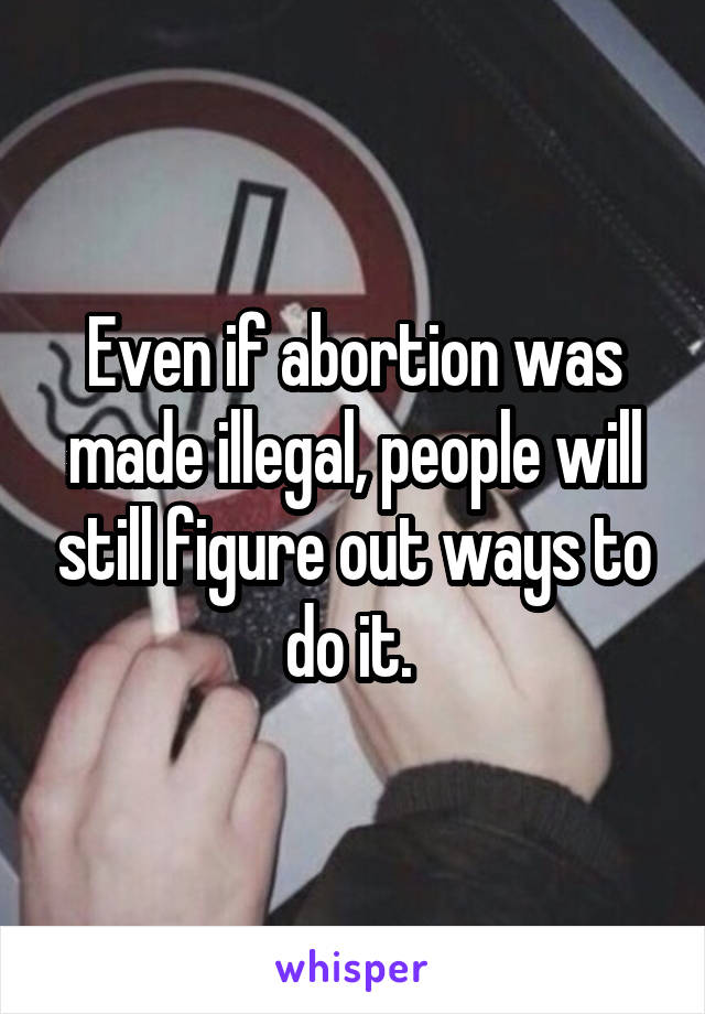 Even if abortion was made illegal, people will still figure out ways to do it. 