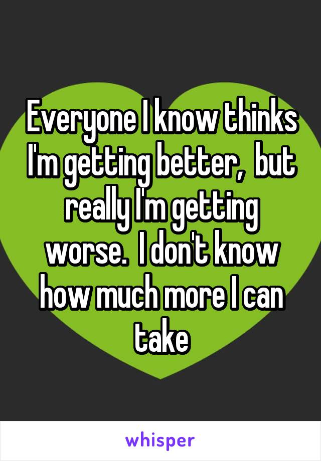 Everyone I know thinks I'm getting better,  but really I'm getting worse.  I don't know how much more I can take