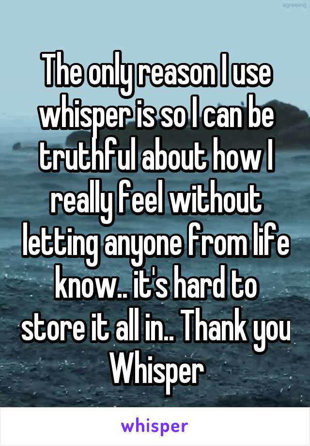 The only reason I use whisper is so I can be truthful about how I really feel without letting anyone from life know.. it's hard to store it all in.. Thank you Whisper