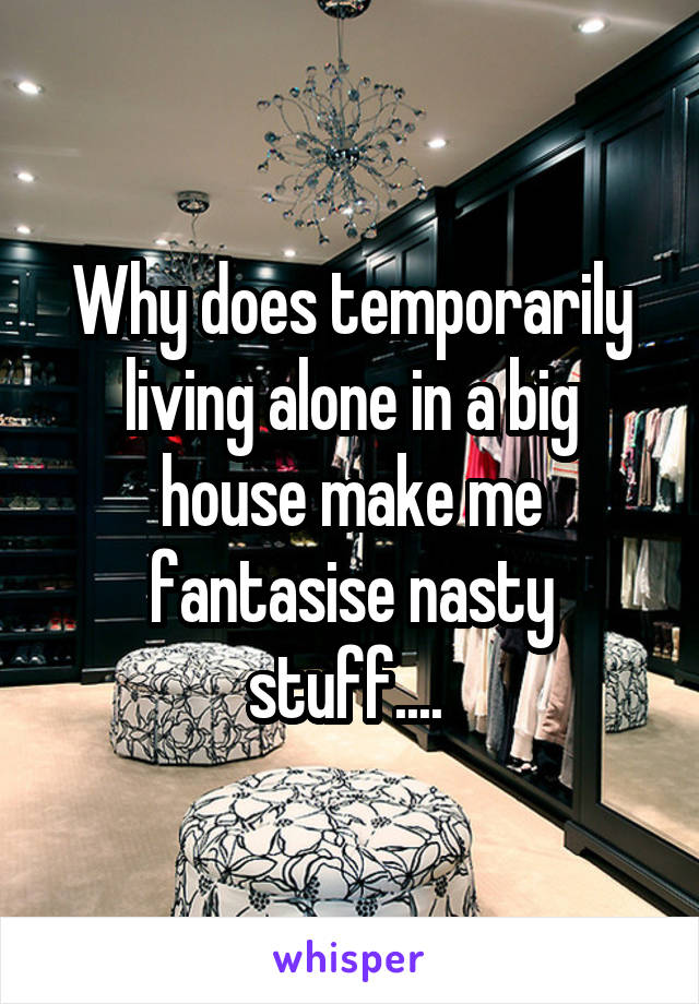 Why does temporarily living alone in a big house make me fantasise nasty stuff.... 