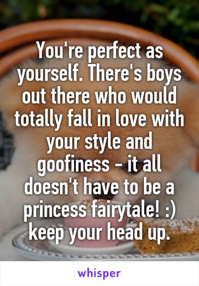 You're perfect as yourself. There's boys out there who would totally fall in love with your style and goofiness - it all doesn't have to be a princess fairytale! :) keep your head up.