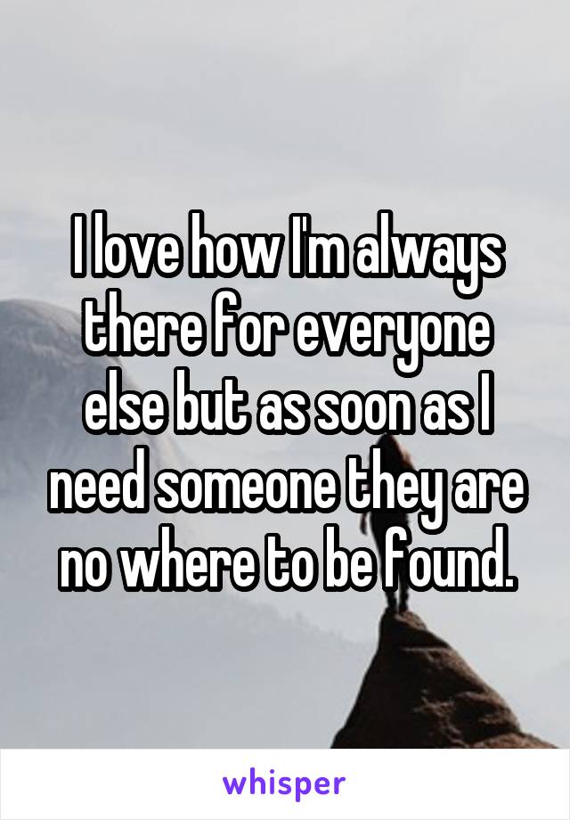 I love how I'm always there for everyone else but as soon as I need someone they are no where to be found.