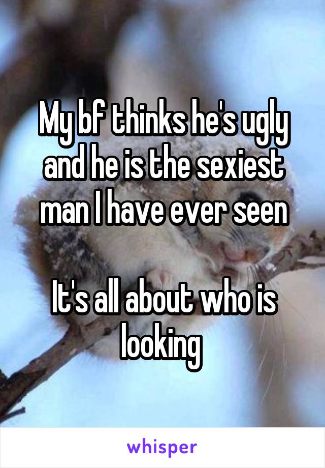 My bf thinks he's ugly and he is the sexiest man I have ever seen

It's all about who is looking 