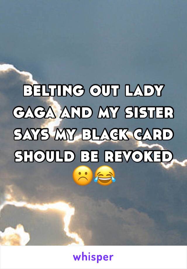 belting out lady gaga and my sister says my black card should be revoked ☹️😂