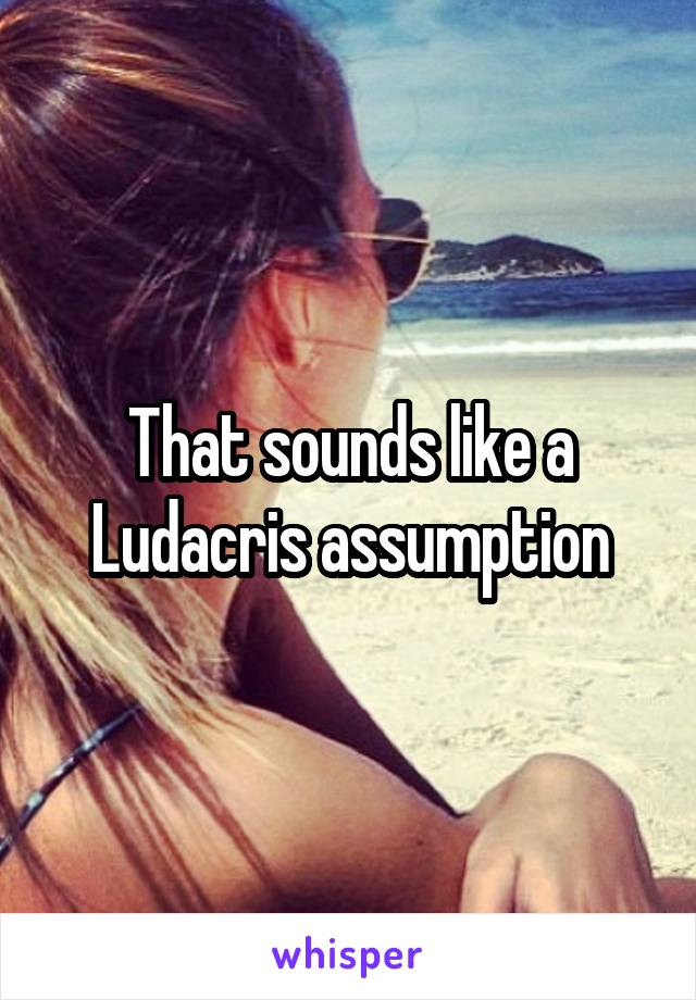 That sounds like a Ludacris assumption