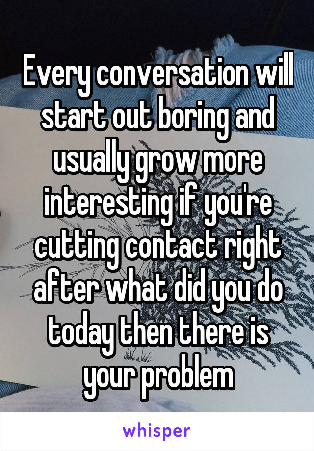 Every conversation will start out boring and usually grow more interesting if you're cutting contact right after what did you do today then there is your problem