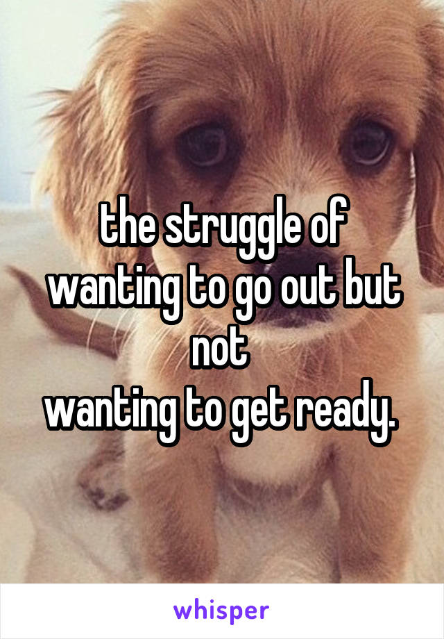 the struggle of wanting to go out but not 
wanting to get ready. 