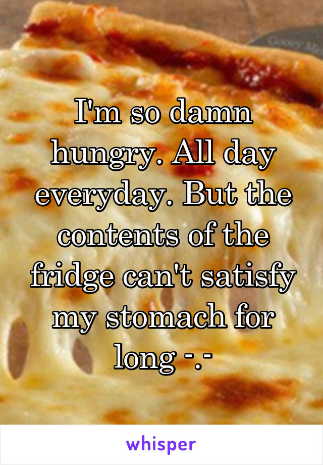 I'm so damn hungry. All day everyday. But the contents of the fridge can't satisfy my stomach for long -.-