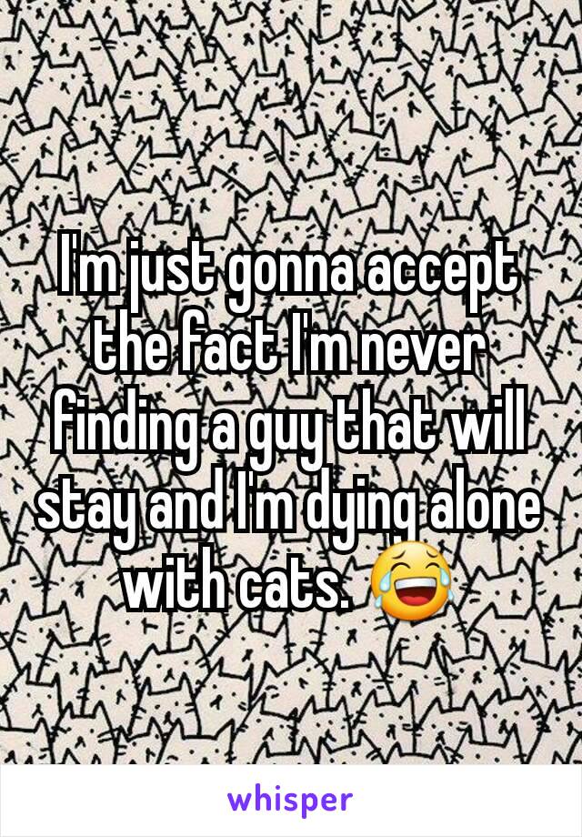 I'm just gonna accept the fact I'm never finding a guy that will stay and I'm dying alone with cats. 😂