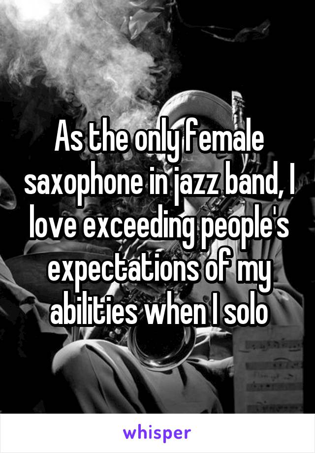 As the only female saxophone in jazz band, I love exceeding people's expectations of my abilities when I solo