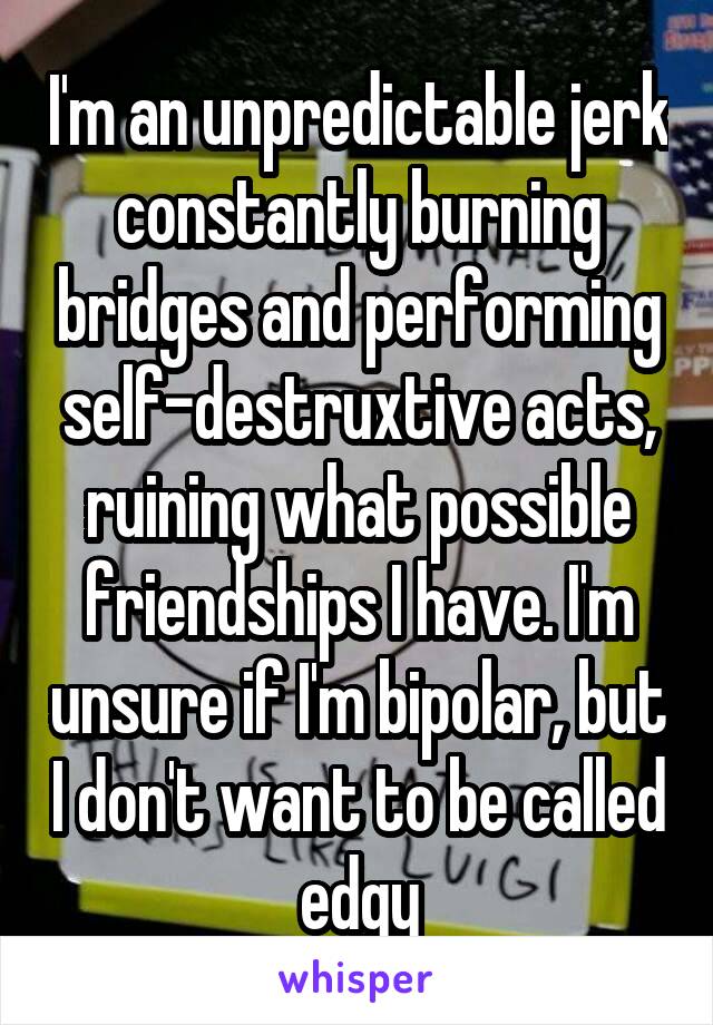 I'm an unpredictable jerk constantly burning bridges and performing self-destruxtive acts, ruining what possible friendships I have. I'm unsure if I'm bipolar, but I don't want to be called edgy